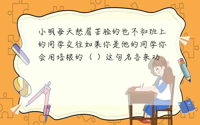 小明每天愁眉苦脸的也不和班上的同学交往如果你是他的同学你会用培根的（ ）这句名言来劝