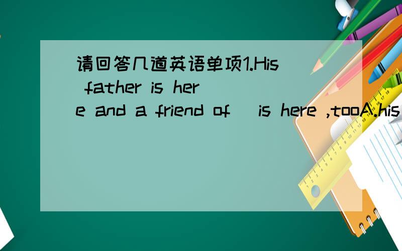 请回答几道英语单项1.His father is here and a friend of _is here ,tooA.his father's     B.his father     C.he'father        D.he father2.---she is not sure _his father will come back home tomorrow or not   ---maybe she should give her father