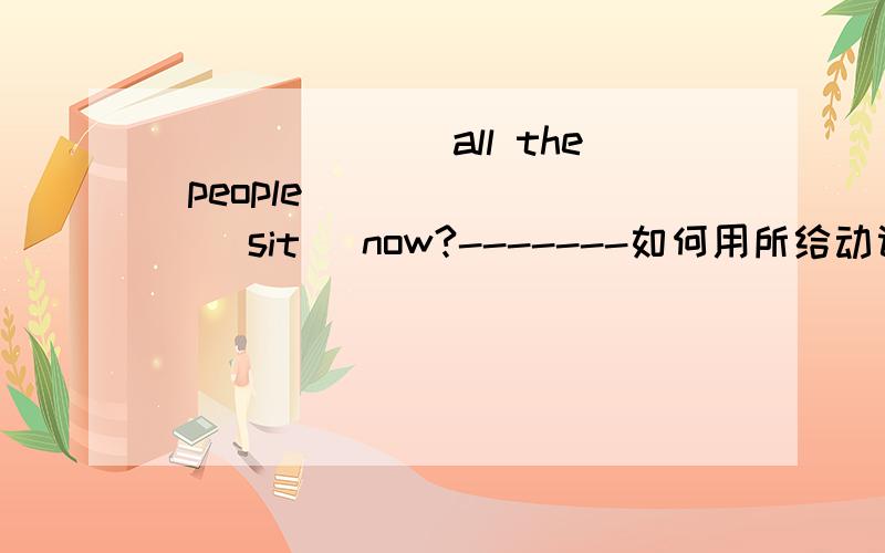 _______all the people________(sit) now?-------如何用所给动词的适当形式填空?
