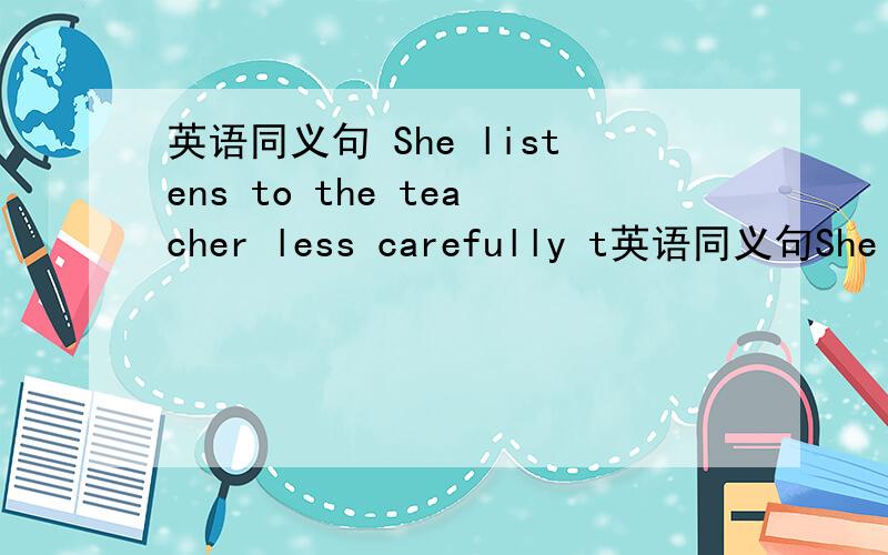 英语同义句 She listens to the teacher less carefully t英语同义句She listens to the teacher less carefully than i.She ( )( )to the teacher ( ) ( )( )i.