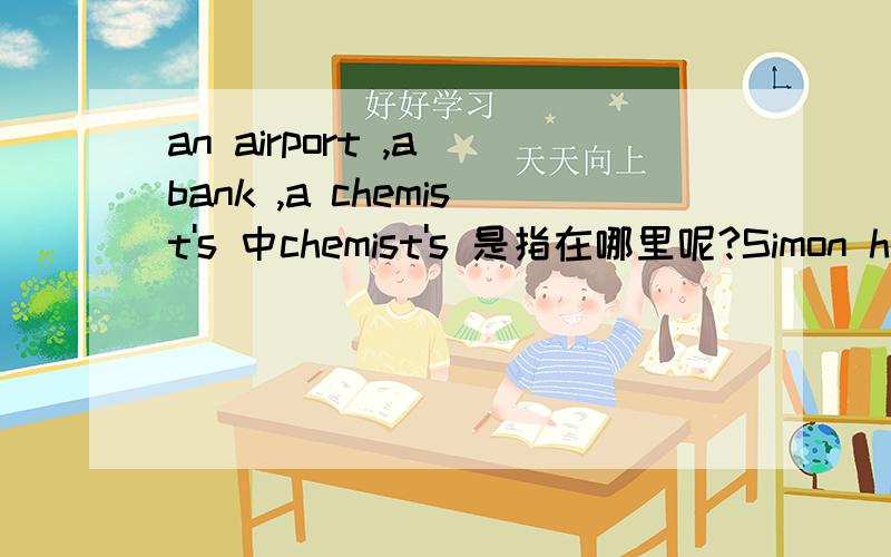 an airport ,a bank ,a chemist's 中chemist's 是指在哪里呢?Simon has been to schooll lots of times. He likes it very much. He has lots of food, because the children bring sandwiches for their lunch and drop some crumbs.Simon knows the children c