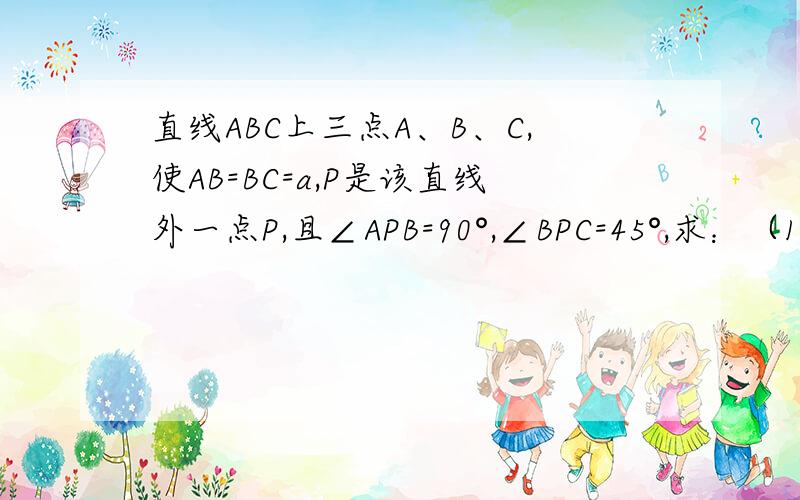 直线ABC上三点A、B、C,使AB=BC=a,P是该直线外一点P,且∠APB=90°,∠BPC=45°,求：（1）∠PAB的正弦、余弦、正切值；（2）PB的长；（3）P到直线ABC的距离用高中方法做.谢谢.要过程.