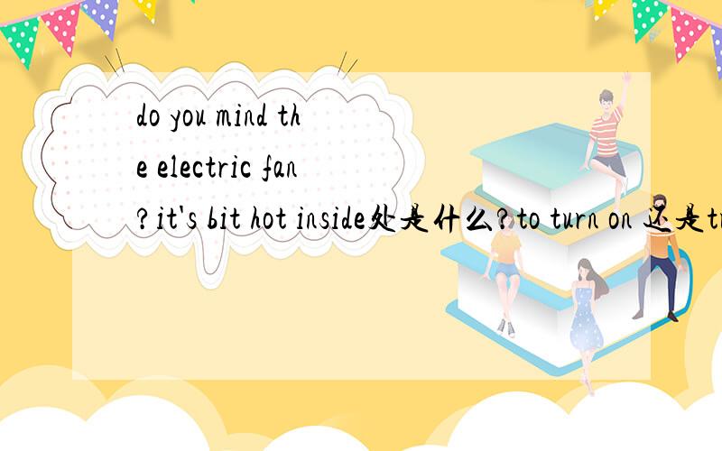 do you mind the electric fan?it's bit hot inside处是什么?to turn on 还是turning on还是turn on 还是turned onhow much does the ticket from shanghai to beijing?是took还是spend还是pay还是cost