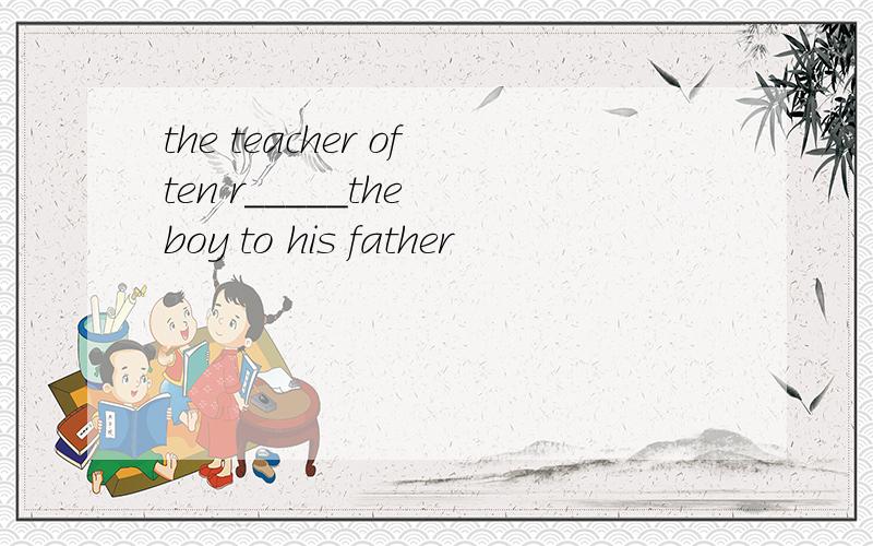 the teacher often r_____the boy to his father
