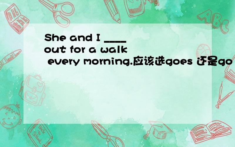 She and I ____out for a walk every morning.应该选goes 还是go