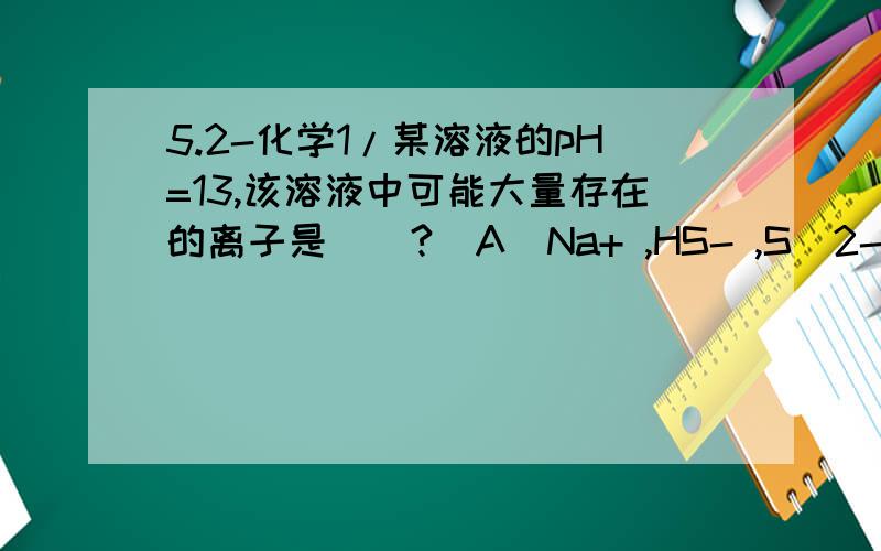 5.2-化学1/某溶液的pH=13,该溶液中可能大量存在的离子是（）?(A)Na+ ,HS- ,S^2- ,K+(B)NH4+ ,Na+ ,Cl- ,SO4^2-(C)K+ ,CO3^2- ,NO3- ,Na+(D)Ca^2+ ,NO3- ,CO3^2- ,OH-请写出详细过程及思路.