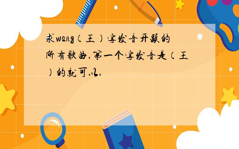 求wang（王）字发音开头的所有歌曲,第一个字发音是（王）的就可以,