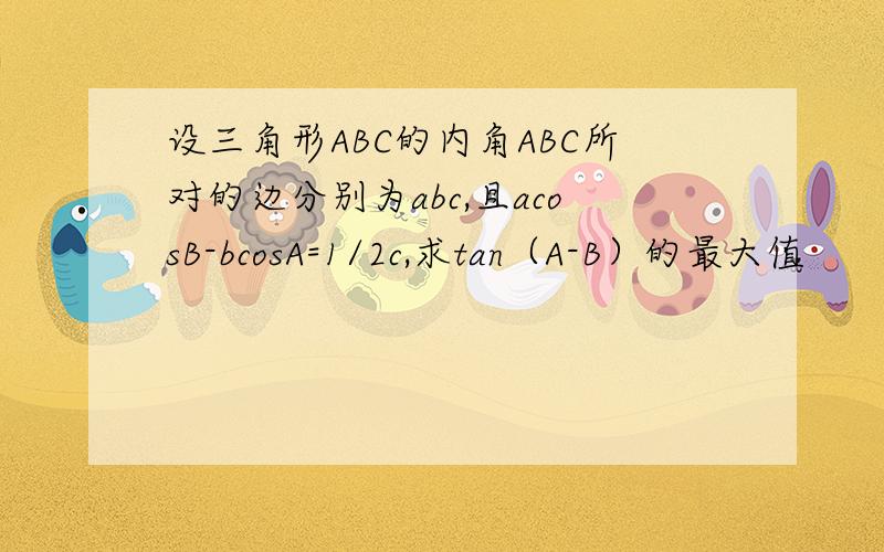 设三角形ABC的内角ABC所对的边分别为abc,且acosB-bcosA=1/2c,求tan（A-B）的最大值