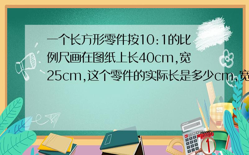 一个长方形零件按10:1的比例尺画在图纸上长40cm,宽25cm,这个零件的实际长是多少cm,宽是多少cm