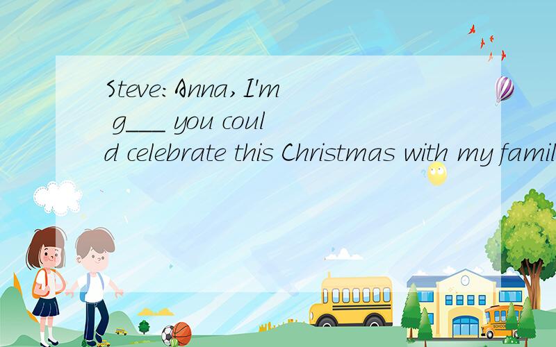 Steve:Anna,I'm g___ you could celebrate this Christmas with my family.