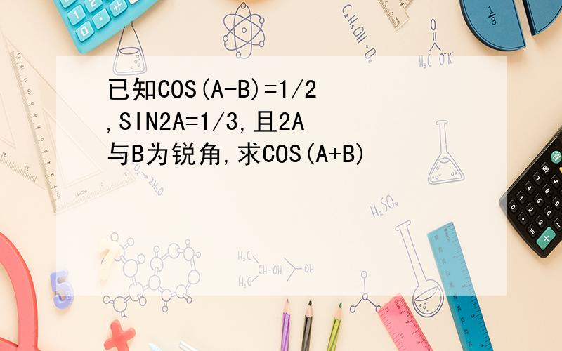 已知COS(A-B)=1/2,SIN2A=1/3,且2A与B为锐角,求COS(A+B)