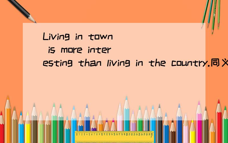 Living in town is more interesting than living in the country.同义句_____ is more interesting _____ live in town _____ in the country.