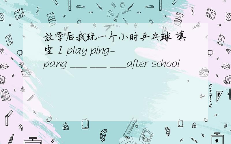 放学后我玩一个小时乒乓球 填空 I play ping-pang ___ ___ ___after school