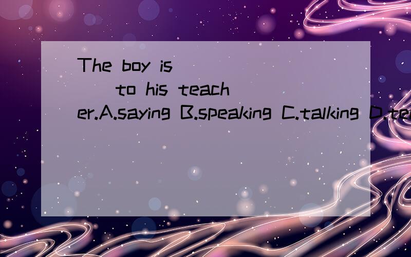 The boy is______to his teacher.A.saying B.speaking C.talking D.telling为什么?（最好加上say,speak,talk,tell的辨析）