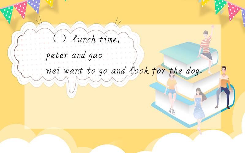 （ ）lunch time,peter and gao wei want to go and look for the dog.