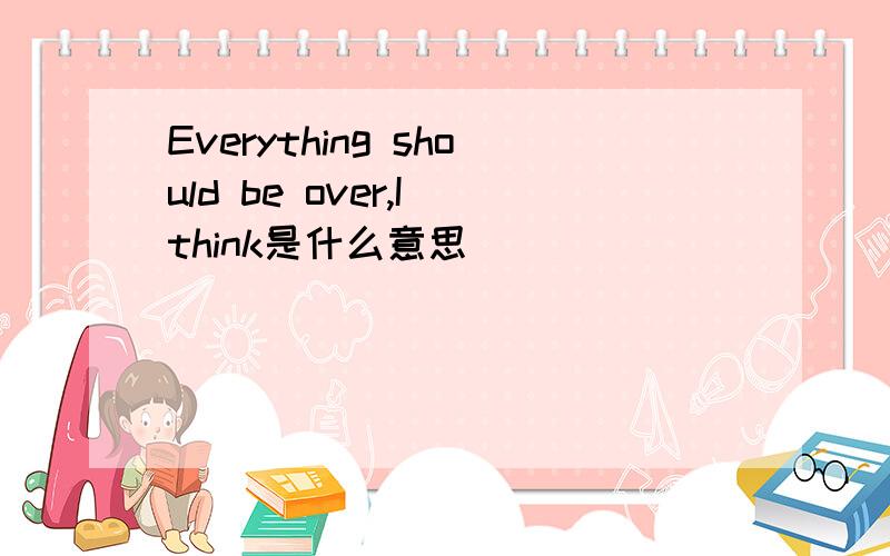 Everything should be over,I think是什么意思
