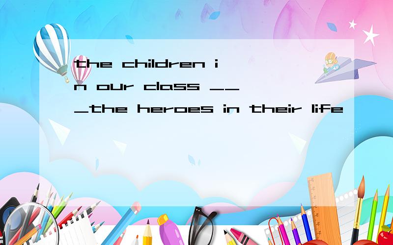 the children in our class ___the heroes in their life