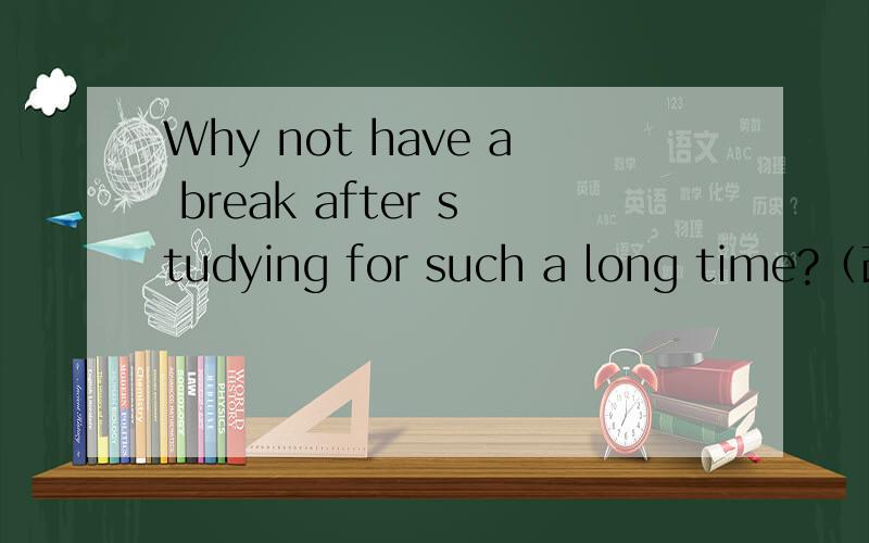 Why not have a break after studying for such a long time?（改同义句）------- ------ having a break after studying for such a long time?