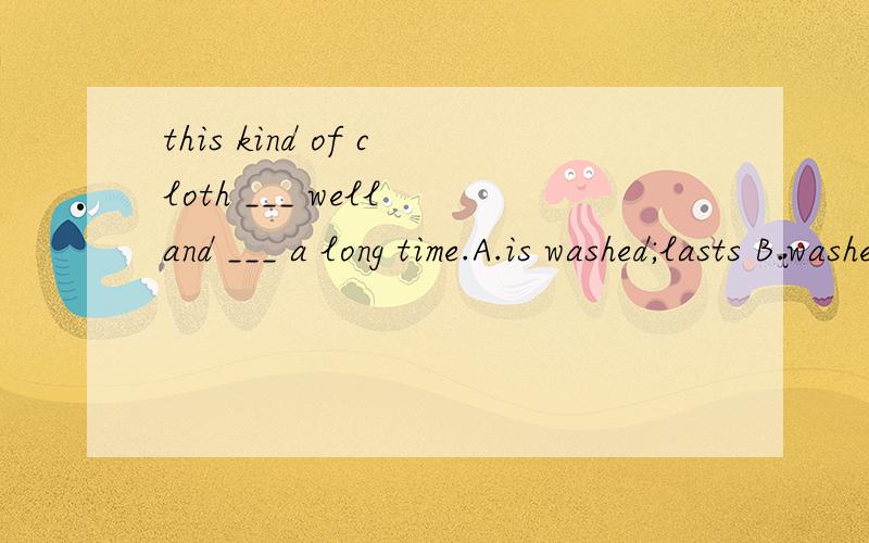 this kind of cloth ___ well and ___ a long time.A.is washed;lasts B.washes;lasts C.washes;is lasted D.is washed;is lasted