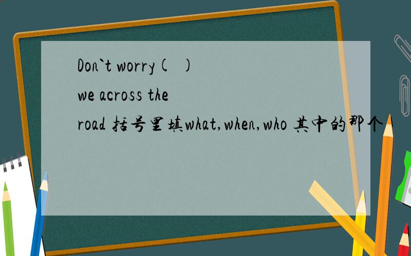 Don`t worry( )we across the road 括号里填what,when,who 其中的那个
