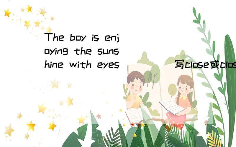 The boy is enjoying the sunshine with eyes_____写close或closed