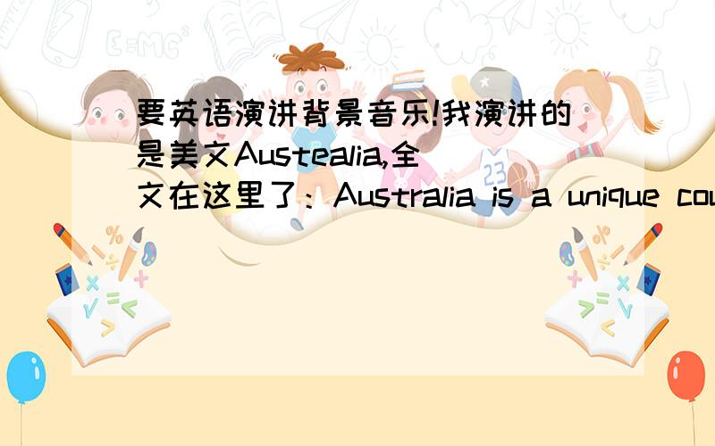 要英语演讲背景音乐!我演讲的是美文Austealia,全文在这里了：Australia is a unique country.It's the world's largest island,but it's also the world's smallest continent.In fact,Australia is the only country that is also a continent.