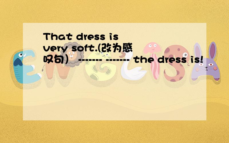 That dress is very soft.(改为感叹句） ------- ------- the dress is!