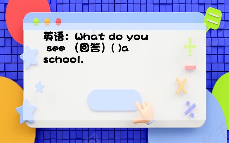 英语：What do you see （回答）( )a school.