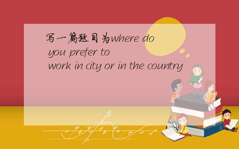 写一篇题目为where do you prefer to work in city or in the country