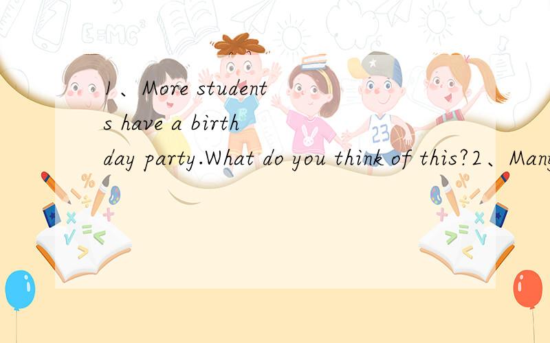 1、More students have a birthday party.What do you think of this?2、Many students like to play computer games.Do you think it is right or wrong?跪求两篇英语作文.请不要给出一些汉语的建议或不相干的回答,另：所以各位高