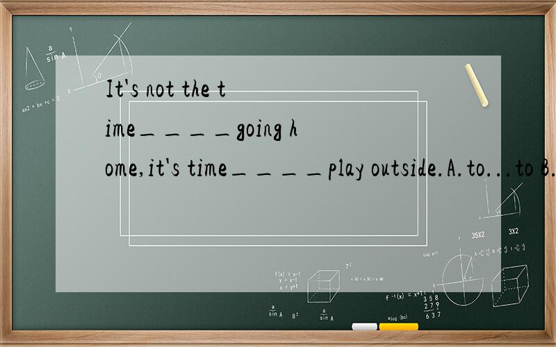 It's not the time____going home,it's time____play outside.A.to...to B.for...for C.for...to