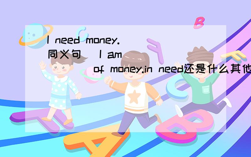 I need money.(同义句） I am___ _____of money.in need还是什么其他的