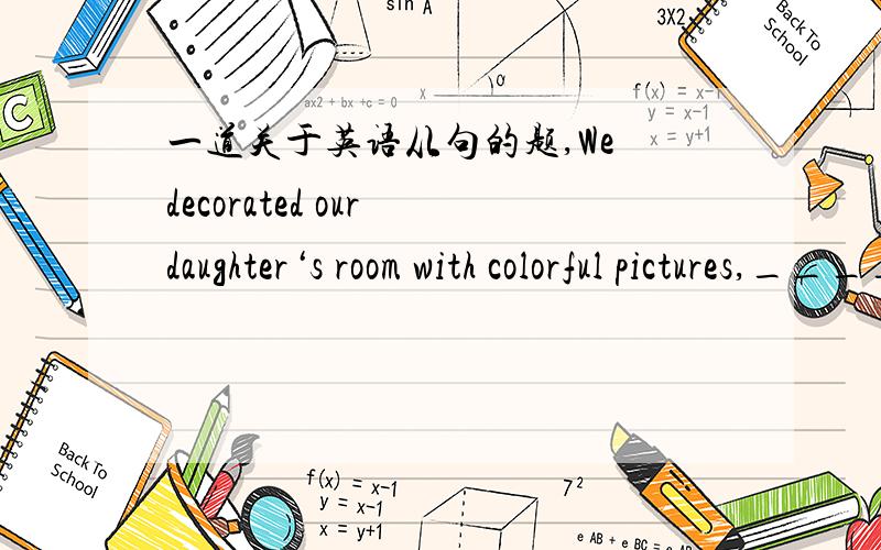 一道关于英语从句的题,We decorated our daughter‘s room with colorful pictures,_____she showed a lot of interest .A.of which B.with which C.in which D.on which
