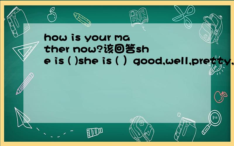 how is your mather now?该回答she is ( )she is ( ）good,well,pretty,health四个词用哪个？