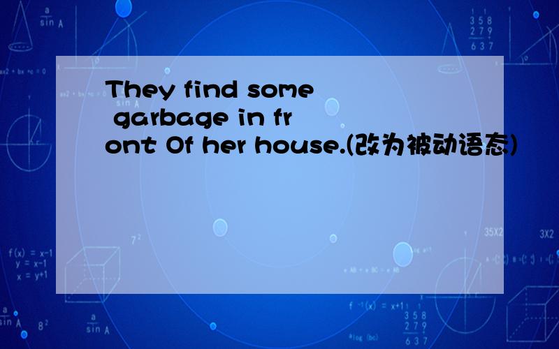 They find some garbage in front Of her house.(改为被动语态)