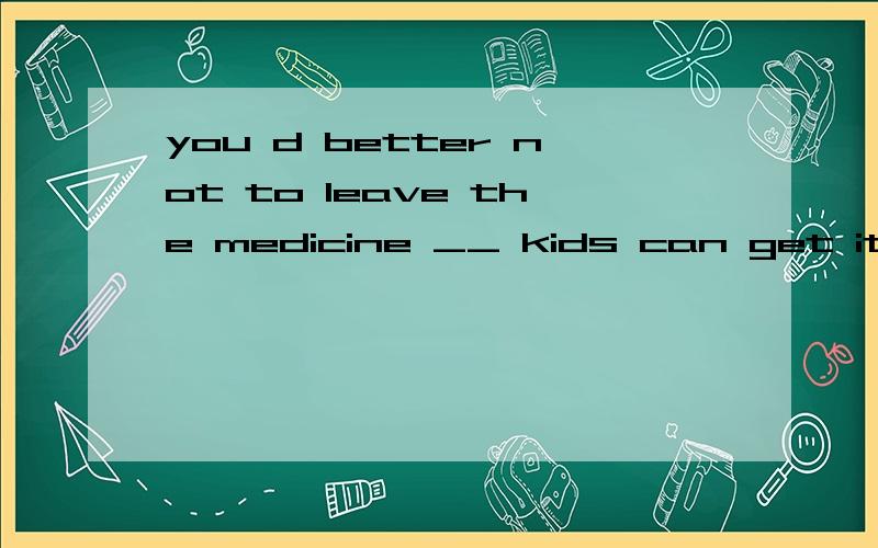 you d better not to leave the medicine __ kids can get it 答案是where 我懂如果you d better not to leave the medicine on the table __ kids can get it那么我可以用 because 和 in case of吗