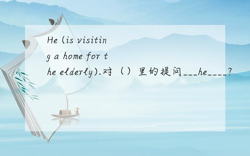 He (is visiting a home for the elderly).对（）里的提问___he____?