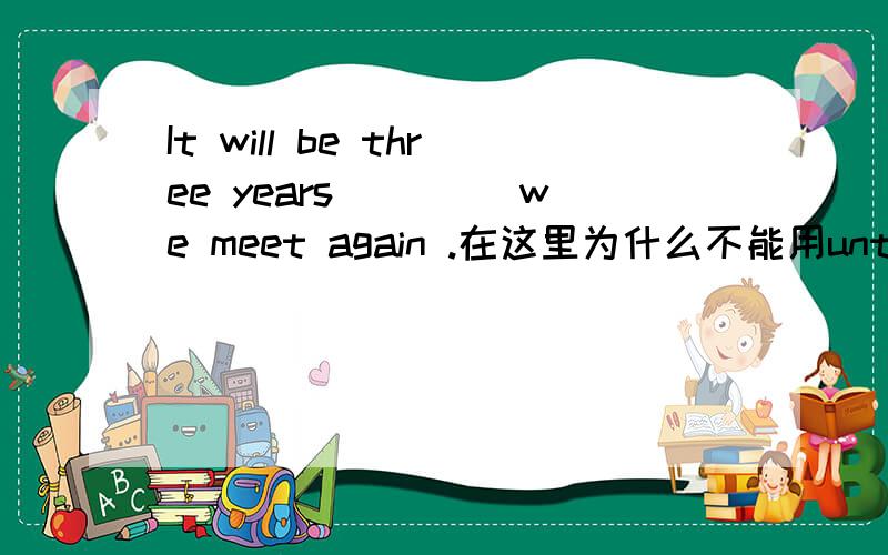 It will be three years ____we meet again .在这里为什么不能用until 儿要用before?