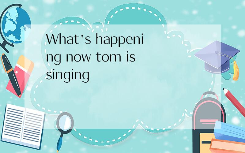 What's happening now tom is singing