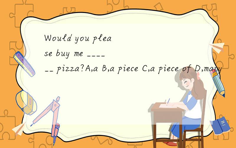 Would you please buy me ______ pizza?A,a B,a piece C,a piece of D,many