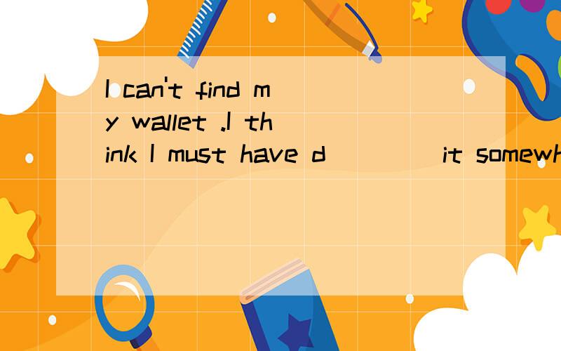 I can't find my wallet .I think I must have d____ it somewhere