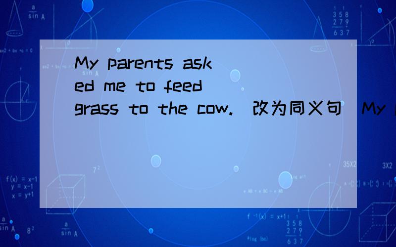 My parents asked me to feed grass to the cow.(改为同义句）My parents asked me ____ _____ the cow ______ grass