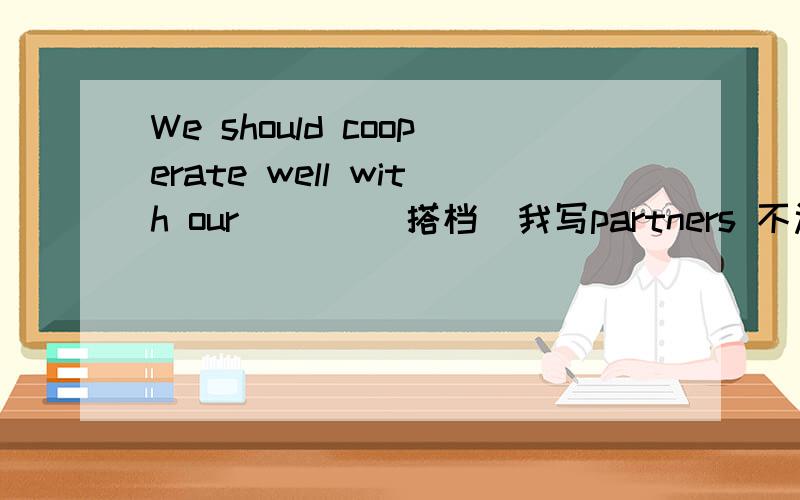 We should cooperate well with our ___(搭档)我写partners 不过答案是partner为什么啊?如果我们这个(搭档)改成(朋友)呢?Although there exists ____ between each other,they ____to make a decision soon.(agreement) 适当形式填空di