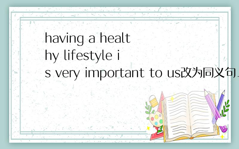 having a healthy lifestyle is very important to us改为同义句_____important for us______ _____a healthy lifestyle
