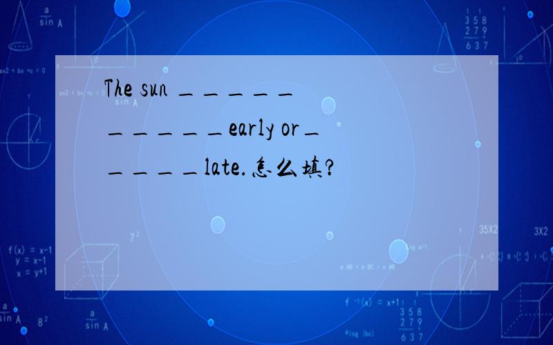 The sun _____ _____early or_____late.怎么填?