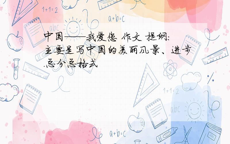 中国——我爱您 作文 提纲：主要是写中国的美丽风景、进步.总分总格式