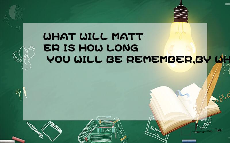 WHAT WILL MATTER IS HOW LONG YOU WILL BE REMEMBER,BY WHOM AND FOR WHAT求好一点的翻译.