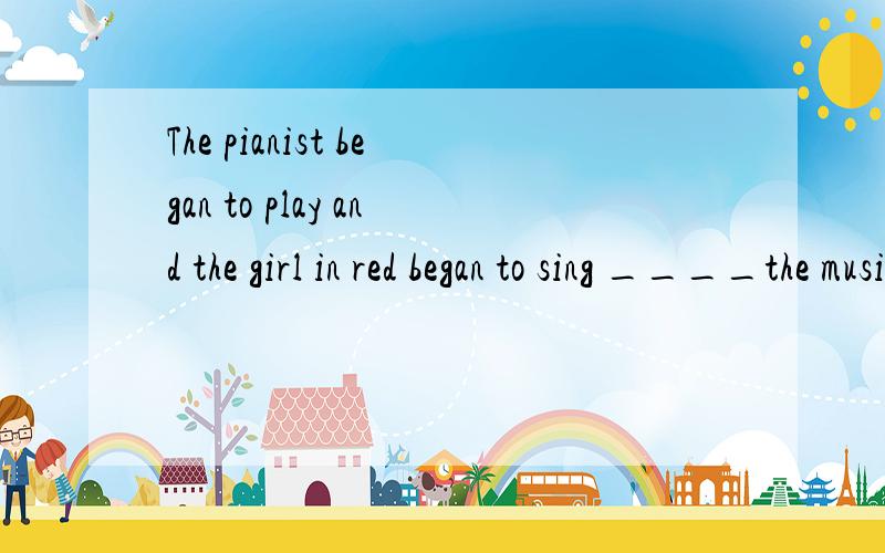 The pianist began to play and the girl in red began to sing ____the music.
