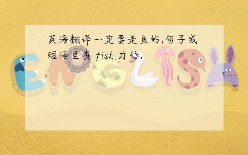 英语翻译一定要是鱼的,句子或短语里有 fish 才行,