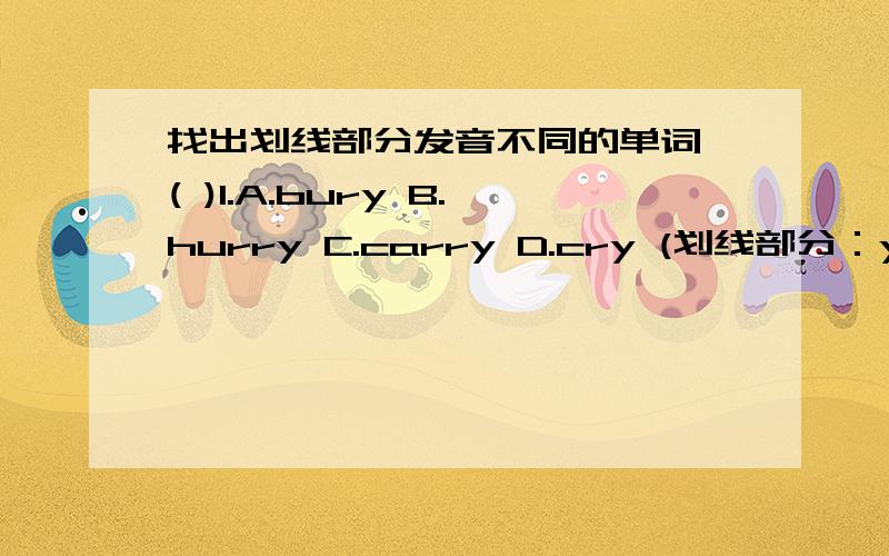 找出划线部分发音不同的单词 ( )1.A.bury B.hurry C.carry D.cry (划线部分：y)（ ）2.A.tidy B.study C.deny D.funny (划线部分：y)（ ）3.A.tidying B.burying C.flying D.studying (划线部分：ying)( )4.A.carrying B.applying C.hu